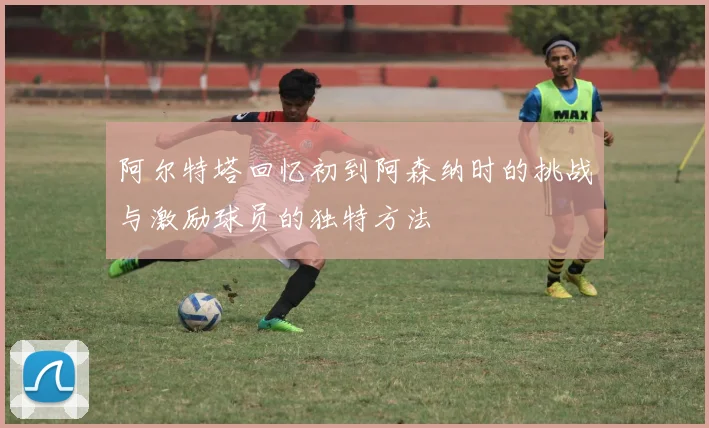 阿尔特塔回忆初到阿森纳时的挑战与激励球员的独特方法