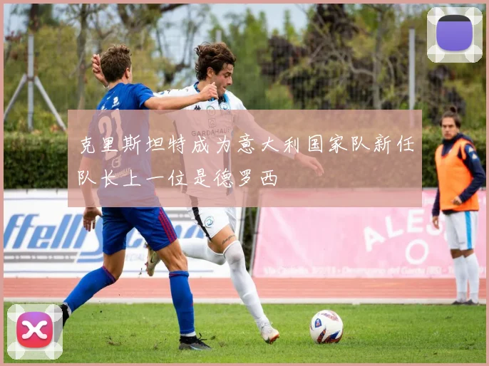 克里斯坦特成为意大利国家队新任队长上一位是德罗西