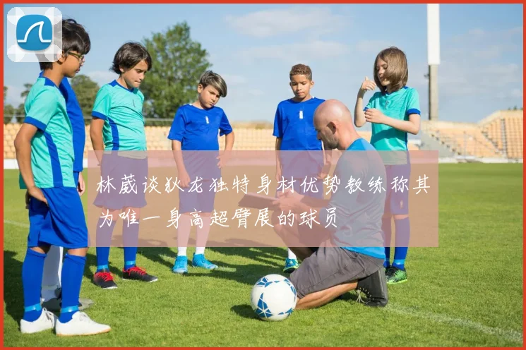 林葳谈狄龙独特身材优势教练称其为唯一身高超臂展的球员