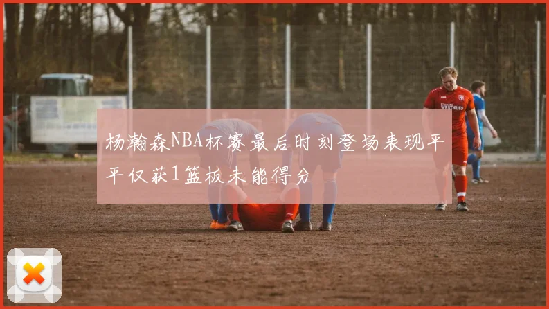 杨瀚森NBA杯赛最后时刻登场表现平平仅获1篮板未能得分