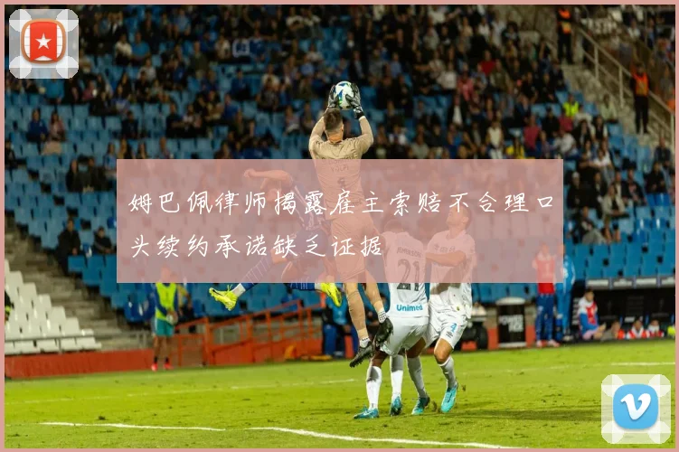 姆巴佩律师揭露雇主索赔不合理口头续约承诺缺乏证据