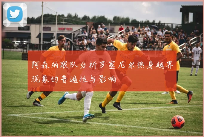 阿森纳跟队分析罗塞尼尔热身越界现象的普遍性与影响