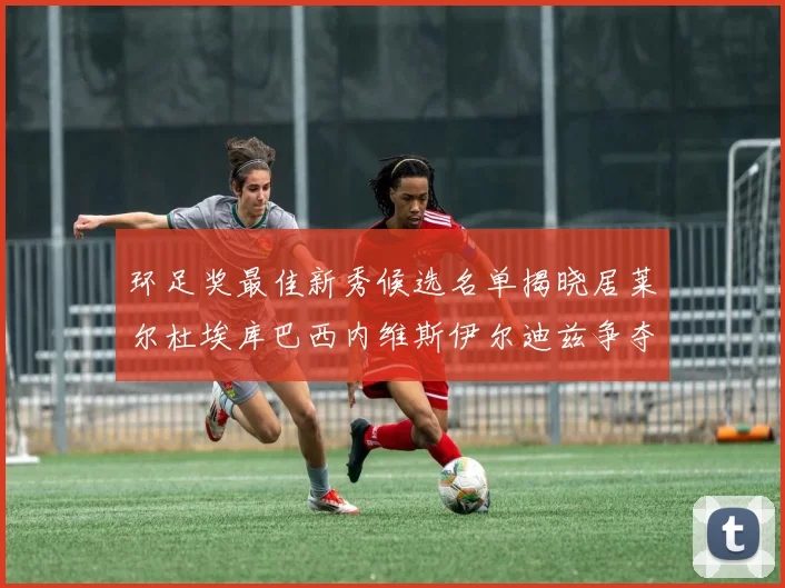 环足奖最佳新秀候选名单揭晓居莱尔杜埃库巴西内维斯伊尔迪兹争夺荣誉