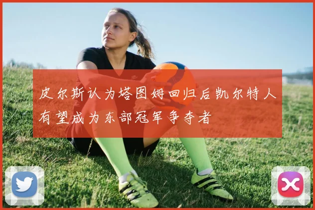 皮尔斯认为塔图姆回归后凯尔特人有望成为东部冠军争夺者