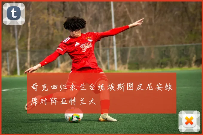 奇克回归米兰合练埃斯图皮尼安缺席对阵亚特兰大