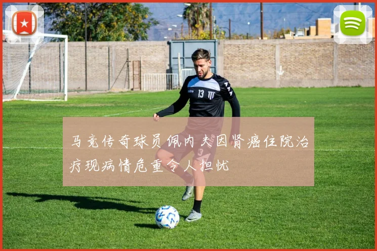 马竞传奇球员佩内夫因肾癌住院治疗现病情危重令人担忧