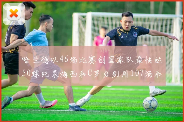 哈兰德以46场比赛创国家队最快达50球纪录梅西和C罗分别用107场和114场完成