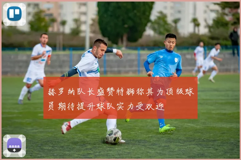 赫罗纳队长盛赞特狮称其为顶级球员期待提升球队实力受欢迎