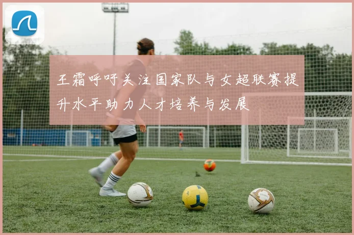 王霜呼吁关注国家队与女超联赛提升水平助力人才培养与发展