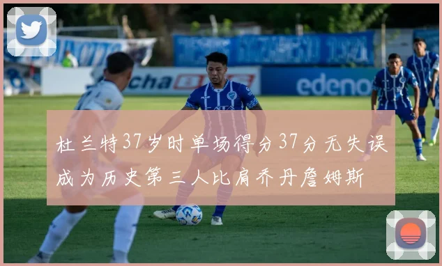 杜兰特37岁时单场得分37分无失误成为历史第三人比肩乔丹詹姆斯